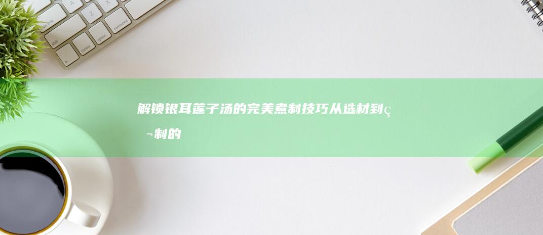 解锁银耳莲子汤的完美煮制技巧：从选材到熬制的全面指南